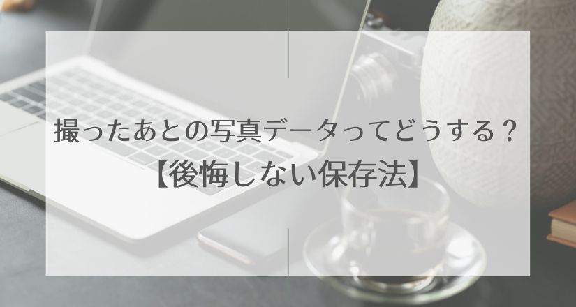 撮ったあとの写真データってどうする？【後悔しない保存法】